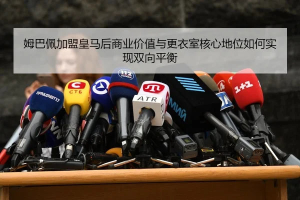 姆巴佩加盟皇马后商业价值与更衣室核心地位如何实现双向平衡