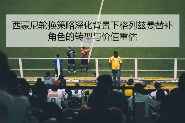 西蒙尼轮换策略深化背景下格列兹曼替补角色的转型与价值重估