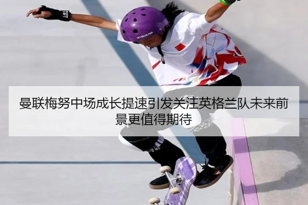 曼联梅努中场成长提速引发关注英格兰队未来前景更值得期待
