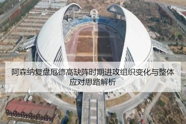 阿森纳复盘厄德高缺阵时期进攻组织变化与整体应对思路解析