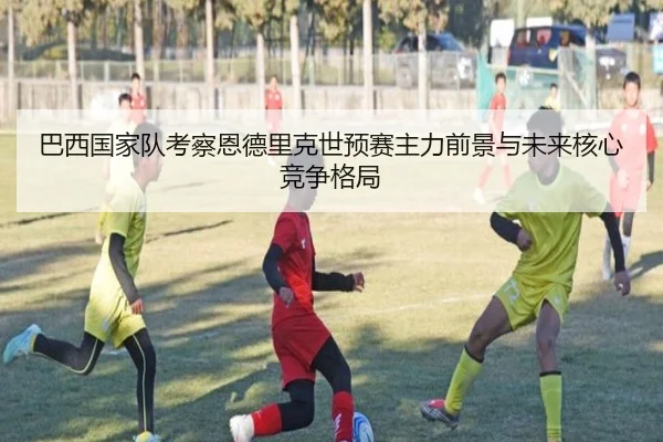 巴西国家队考察恩德里克世预赛主力前景与未来核心竞争格局
