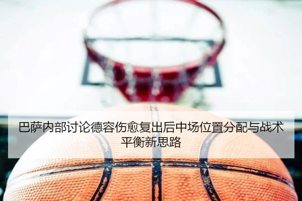 巴萨内部讨论德容伤愈复出后中场位置分配与战术平衡新思路